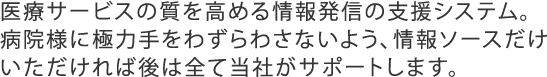 医療サービスの質を高める情報発信の支援システム。病院様に極力手をわずらわさないよう、情報ソースだけいただければ後は全て当社がサポートします。