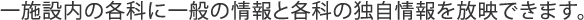 一施設内の各科に一般の情報と各科の独自情報を放映できます。